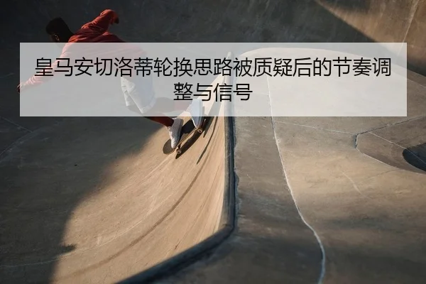 皇马安切洛蒂轮换思路被质疑后的节奏调整与信号